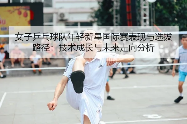 女子乒乓球队年轻新星国际赛表现与选拔路径：技术成长与未来走向分析